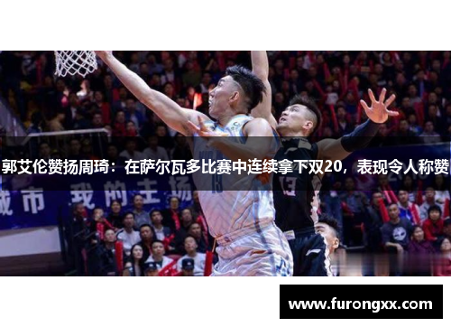 郭艾伦赞扬周琦：在萨尔瓦多比赛中连续拿下双20，表现令人称赞