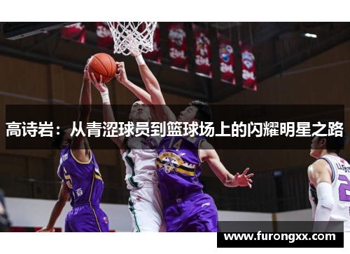 高诗岩：从青涩球员到篮球场上的闪耀明星之路